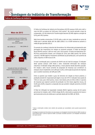 Informações: (021) 3799-6757 ou sondagem@fgv.br e (081) 3182-4506 ou deps@condepefidem.pe.gov.br
O Índice de Confiança da Indústria de Pernambuco (ICI-PE) avançou 0,4% entre abril e
maio de 2013, ao passar de 116,0 para 116,5 pontos
1
. No mesmo período e base de
comparação, o ICI da Indústria de Transformação Nacional (ICI-BR) registrou variação de
0,7%, para 101,5 pontos.
Após duas quedas consecutivas, O ICI-PE volta a subir em maio, mantendo-se acima da
média para o período desde abril de 2005 (109,4). Já o ICI-BR manteve-se próximo à
média de igual período (101,1).
O aumento da confiança industrial de Pernambuco foi influenciado principalmente pela
percepção dos empresários em relação ao momento presente. O Índice da Situação
Atual (ISA-PE) avançou 1,0% em maio, para 125,6 pontos. O Índice de Expectativas (IE-
PE) ficou praticamente estável, com variação de -0,1%, para 108,2 pontos. No cenário
nacional, o ISA-BR registrou movimento semelhante ao pernambucano, com aumento de
2,0%, enquanto o IE-BR recuou 0,7%.
A maior contribuição para o aumento do ISA-PE veio do nível de estoques. O indicador
deste quesito avançou 2,9% frente a abril, sinalizando diminuição dos estoques
industriais. O indicador atingiu 108,3 pontos, o maior patamar desde dezembro passado.
Em relação a abril, houve aumento da proporção de empresas que consideram os
estoques atuais insuficientes, de 11,0% para 12,2%, e diminuição da parcela de empresas
que os avaliam excessivos, de 5,8% para 3,9%.
Entre os quesitos que medem o grau de otimismo em relação ao futuro próximo, a
produção prevista foi responsável pelo ligeiro recuo do IE-PE. O indicador teve queda de
7,5% em maio, para 134,0 pontos, menor nível desde junho de 2011 (130,3). A parcela
de empresas que esperam aumento da produção nos três meses seguintes recuou, de
53,4% para 43,9%, enquanto a proporção das que prevêem redução aumentou de 8,5%
para 9,9%.
O Nível de Utilização da Capacidade Instalada (NUCI) registrou avanço de 0,2 ponto
percentual em relação a abril. O NUCI atingiu 82,1%, retornando ao patamar de março e
permanecendo acima da média para o período desde abril de 2005, de 78,5%.
1
Todas as informações contidas neste relatório são ajustadas por sazonalidade, exceto quando expressamente
indicado.
A Sondagem da Indústria de Pernambuco era uma pesquisa com divulgação trimestral até julho de 2009, tornando-se
mensal desde então. A partir de agosto de 2009, os principais resultados passaram a ser divulgados mensalmente
com ajuste sazonal.
Evolução do Índice de Confiança da
Indústria de Pernambuco sobre o mesmo
mês do ano anterior
(sem ajuste sazonal)
Mai.13/Mai.12
Maio de 2013
Evolução do Índice de Confiança da
Indústria de Pernambuco sobre o mês
anterior
(com ajuste sazonal)
Abr.13/Mar.13 Mai.13/Abr.13
Abr.13/Abr.12
-0,1%
0,4%-0,9%
-1,2%-2,7%
-0,9%
 