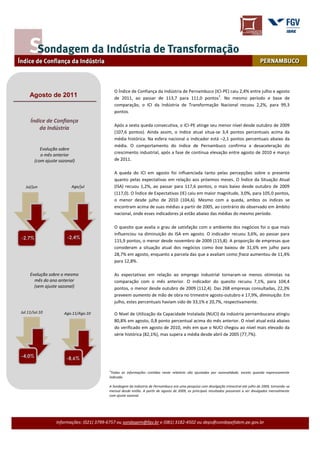 O Índice de Confiança da Indústria de Pernambuco (ICI-PE) caiu 2,4% entre julho e agosto
     Agosto de 2011                                                                              1
                                              de 2011, ao passar de 113,7 para 111,0 pontos . No mesmo período e base de
                                              comparação, o ICI da Indústria de Transformação Nacional recuou 2,2%, para 99,3
                                              pontos.
     Índice de Confiança
                                              Após a sexta queda consecutiva, o ICI-PE atinge seu menor nível desde outubro de 2009
         da Indústria
                                              (107,6 pontos). Ainda assim, o índice atual situa-se 3,4 pontos percentuais acima da
                                              média histórica. Na esfera nacional o indicador está –2,1 pontos percentuais abaixo da
                                              média. O comportamento do índice de Pernambuco confirma a desaceleração do
           Evolução sobre
                                              crescimento industrial, após a fase de contínua elevação entre agosto de 2010 e março
           o mês anterior
        (com ajuste sazonal)                  de 2011.

                                              A queda do ICI em agosto foi influenciada tanto pelas percepções sobre o presente
                                              quanto pelas expectativas em relação aos próximos meses. O Índice da Situação Atual
  Jul/jun                 Ago/jul             (ISA) recuou 1,2%, ao passar para 117,6 pontos, o mais baixo desde outubro de 2009
                                              (117,0). O Índice de Expectativas (IE) caiu em maior magnitude, 3,0%, para 105,0 pontos,
                                              o menor desde julho de 2010 (104,6). Mesmo com a queda, ambos os índices se
                                              encontram acima de suas médias a partir de 2005, ao contrário do observado em âmbito
                                              nacional, onde esses indicadores já estão abaixo das médias do mesmo período.

                                              O quesito que avalia o grau de satisfação com o ambiente dos negócios foi o que mais
                                              influenciou na diminuição do ISA em agosto. O indicador recuou 3,6%, ao passar para
-2,7%                   -2,4%
                                              115,9 pontos, o menor desde novembro de 2009 (115,8). A proporção de empresas que
                                              consideram a situação atual dos negócios como boa baixou de 31,6% em julho para
                                              28,7% em agosto, enquanto a parcela das que a avaliam como fraca aumentou de 11,4%
                                              para 12,8%.

     Evolução sobre o mesmo                   As expectativas em relação ao emprego industrial tornaram-se menos otimistas na
       mês do ano anterior                    comparação com o mês anterior. O indicador do quesito recuou 7,1%, para 104,4
       (sem ajuste sazonal)                   pontos, o menor desde outubro de 2009 (112,4). Das 268 empresas consultadas, 22,3%
                                              preveem aumento de mão de obra no trimestre agosto-outubro e 17,9%, diminuição. Em
                                              julho, estes percentuais haviam sido de 33,1% e 20,7%, respectivamente.

Jul.11/Jul.10         Ago.11/Ago.10           O Nível de Utilização da Capacidade Instalada (NUCI) da indústria pernambucana atingiu
                                              80,8% em agosto, 0,8 ponto percentual acima do mês anterior. O nível atual está abaixo
                                              do verificado em agosto de 2010, mês em que o NUCI chegou ao nível mais elevado da
                                              série histórica (82,1%), mas supera a média desde abril de 2005 (77,7%).



-4,0%                  -8,6%

                                          1
                                           Todas as informações contidas neste relatório são ajustadas por sazonalidade, exceto quando expressamente
                                          indicado.

                                          A Sondagem da Indústria de Pernambuco era uma pesquisa com divulgação trimestral até julho de 2009, tornando-se
                                          mensal desde então. A partir de agosto de 2009, os principais resultados passaram a ser divulgados mensalmente
                                          com ajuste sazonal.




                  Informações: (021) 3799-6757 ou sondagem@fgv.br e (081) 3182-4502 ou deps@condepefidem.pe.gov.br
 