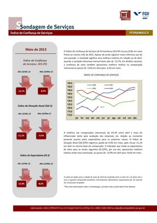 Informações: (021) 3799-6757 ou sondagemserviços@fgv.br e (081) 3182-4502 ou deps@condepefidem.pe.gov.br
O Índice de Confiança de Serviços de Pernambuco (ICS-PE) recuou 8,9% em maio
frente ao mesmo mês de 2012. Apesar de ainda registrar níveis inferiores aos do
ano passado, o resultado significa uma melhora relativa em relação ao de abril,
quando a variação interanual mensal havia sido de -12,7%. Em âmbito nacional,
a confiança do setor também apresentou melhora relativa na comparação
interanual ao passar de -5,6% em abril para -4,5% em maio.
ÍNDICE DE CONFIANÇA DE SERVIÇOS
A melhora nas comparações interanuais do ICS-PE entre abril e maio foi
influenciada tanto pela avaliação das empresas em relação ao momento
presente quanto pelas expectativas para os próximos meses. O Índice de
Situação Atual (ISA-S/PE) registrou queda de 9,4% em maio, após recuar 11,1%
em abril na mesma base de comparação. O indicador que mede as expectativas
do setor para os meses seguintes (IE-S/PE), por sua vez, apresentou melhora
relativa ainda mais acentuada, ao passar de -13,9% em abril para -8,6% em maio.
A coleta de dados para a edição de maio de 2013 foi realizada entre os dias 02 e 25 deste mês e
teve a seguinte composição estatística: 250 empresas informantes, responsáveis por um total de
42.116 pessoas ocupadas.
121,5
110,0
115,0
120,0
125,0
130,0
135,0
140,0
145,0
150,0
155,0
jan fev mar abr mai jun jul ago set out nov dez
2010 2011
2012 2013
-2,2%
Maio de 2013
Abr.13/Abr.12 Mai.13/Mai.12
-8,9%-12,7%
Índice da Situação Atual (ISA-S)
- 9,4%
Abr.13/Abr.12 Mai.13/Mai.12
Abr.13/Abr.12 Mai.13/Mai.12
-13,9%
Índice de Confiança
de Serviços (ICS-PE)
Índice de Expectativa (IE-S)
-11,1%
-8,6%
1
Para mais informações sobre a metodologia, consultar nota ao final deste Press Release.
 