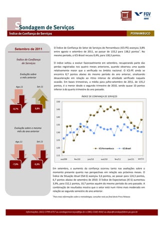 O Índice de Confiança do Setor de Serviços de Pernambuco (ICS-PE) avançou 3,8%
 Setembro de 2011
                                         entre agosto e setembro de 2011, ao passar de 133,2 para 138,2 pontos1. No
                                         mesmo período, o ICS-Brasil recuou 0,4%, para 130,3 pontos.
   Índice de Confiança
       de Serviços                       O índice voltou a evoluir favoravelmente em setembro, recuperando parte das
                                         perdas registradas nos quatro meses anteriores, quando observou uma queda
                                         relativamente maior que a verificada no âmbito nacional. O ICS-PE ainda se
        Evolução sobre                   encontra 8,7 pontos abaixo do mesmo período do ano anterior, sinalizando
        o mês anterior                   desaceleração em relação ao ritmo intenso de atividade verificado naquela
                                         ocasião. Em bases trimestrais, a média para julho-setembro de 2011, de 135,2
   Ago.11                Set.11          pontos, é a menor desde o segundo trimestre de 2010, sendo quase 10 pontos
                                         inferior à do quarto trimestre do ano passado.

                                                                      ÍNDICE DE CONFIANÇA DE SERVIÇOS

                                           150
   Mai.11              Jun.11
-0,7%                3,8%                  145


                                           140


                                           135
 Evolução sobre o mesmo
   mês do ano anterior                     130


                                           125
  Ago.11                 Set.11

                                           120                                           ICS Pernambuco             ICS Brasil


                                           115
                                                 out/09      fev/10         jun/10         out/10          fev/11         jun/11   set/11

-7,0%               -5,9%
                                      Em setembro, o aumento da confiança ocorreu tanto nas avaliações sobre o
                                      momento presente quanto nas perspectivas em relação aos próximos meses. O
                                      Índice da Situação Atual (ISA-S) avançou 3,6 pontos, ao passar para 124,3 pontos,
                                      6,7 pontos abaixo de setembro de 2010. O Índice de Expectativas (IE-S) aumentou
                                      3,9%, para 152,1 pontos, 10,7 pontos aquém do mesmo período do ano passado. A
                                      combinação de resultados mostra que o setor está num ritmo mais moderado em
                                      relação ao segundo semestre do ano anterior.
                                     1
                                      Para mais informações sobre a metodologia, consultar nota ao final deste Press Release.




             Informações: (021) 3799-6757 ou sondagemserviços@fgv.br e (081) 3182-4502 ou deps@condepefidem.pe.gov.br
 