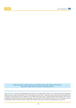 Sondagem eSpecial
                                                                                                                                Ano 9, n.3, agosto de 2011




                     perfil da amostra: 1.569 empresas, sendo 883 pequenas, 455 médias e 231 grandes.
                                   período de coleta: de 31 de março a 14 de abril de 2011.




SONDAGEM ESPECIAL | Publicação da Confederação Nacional da Indústria - CNI | Unidade de Política Econômica - PEC | Gerente-executivo: Flávio Castelo Branco
Unidade de Pesquisa, Avaliação e Desenvolvimento - PAD | Gerente-executivo: Renato da Fonseca | Equipe técnica: Marcelo Souza Azevedo, Maria Angélica Moreira
e Thiago Silva | Informações técnicas: (61) 3317-9468 Fax: (61) 3317.9456 sond.industrial@cni.org.br | Supervisão gráfica: Núcleo de Editoração - CNI | Normaliza-
ção bibliográfica: Área Compartilhada de Informação e Documentação - Acind | Assinaturas: Serviço de Atendimento ao Cliente - SAC: (61) 3317-9989 sac@cni.org.
br | SBN Quadra 01 Bloco C Ed. Roberto Simonsen - Brasília, DF CEP: 70040-903 |www.cni.org.br Autorizada a reprodução desde que citada a fonte.


                                                                                 12
 