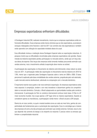 Sondagem eSpecial
                                                                                         Ano 9, n.3, agosto de 2011




                                                                                       ANÁLISE ECONÔMICA




Empresas exportadoras enfrentam dificuldades

A Sondagem Industrial CNI, realizada mensalmente, mostra que as empresas exportadoras estão en-
frentando dificuldades. Essas empresas estão menos otimistas que as não-exportadoras, acumularam
estoques indesejados entre fevereiro e abril de 2011 (ao contrário das não-exportadoras) e também
estão operando com utilização da capacidade instalada abaixo do usual.

Essa dificuldade motivou a realização dessa Sondagem Especial sobre as exportações industriais. A
pesquisa mostra que as dificuldades encontradas pelas empresas exportadoras são grandes. Quase
metade da indústria exportadora perdeu participação no mercado externo, sendo que um terço des-
sas deixou de exportar. Dois terços das empresas estão tomando medidas procurando estimular suas
vendas externas, mas o investimento voltado à exportação deve manter-se estável.

A participação das exportações no faturamento da indústria está diminuindo e deve reduzir-se ainda
mais em 2011. A participação média das exportações no faturamento total da indústria em 2010 foi
7,9%, menor que o registrado pelas Sondagens Especiais sobre o tema em 2008 e 2005. O baixo
percentual é explicado pela baixa rentabilidade das vendas externas, prejudicada pelo real valorizado,
e pelo mercado externo desfavorável, sobretudo na comparação com o mercado doméstico.

É importante reverter esse quadro e dar novo estímulo à exportação. As empresas exportadoras estão
mais expostas à competição, tendem a ser mais inovadoras e disseminam ganhos de competitivi-
dade no mercado doméstico. Contudo, o Brasil subaproveita as oportunidades trazidas pelo comércio
internacional. A participação do País no comércio internacional continua muito baixa. O País é a 8ª
maior economia mundial, mas ocupa apenas o 20º lugar entre os maiores exportadores. Quando se
consideram apenas as manufaturas, a participação é ainda menor: o Brasil cai para a 28ª posição.

Diante de um novo cenário, no qual a moeda brasileira torna-se cada vez mais forte, ganhos de com-
petitividade são fundamentais para a sustentação das exportações. Essa é a estratégia que a maioria
das empresas vê como uma das principais para estimular suas vendas externas. Contudo, essa é uma
que depende não somente do desejo e do empenho do industrial. É preciso retirar os entraves que
limitam a competitividade industrial.




                                                   2
 