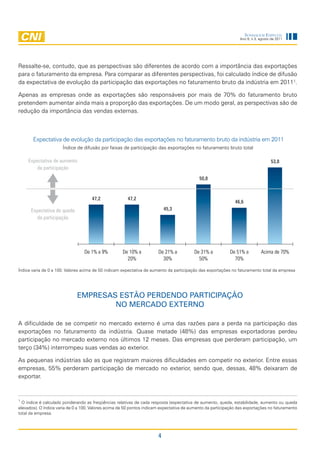 Sondagem eSpecial
                                                                                                                Ano 9, n.3, agosto de 2011




Ressalte-se, contudo, que as perspectivas são diferentes de acordo com a importância das exportações
para o faturamento da empresa. Para comparar as diferentes perspectivas, foi calculado índice de difusão
da expectativa de evolução da participação das exportações no faturamento bruto da indústria em 20111.

Apenas as empresas onde as exportações são responsáveis por mais de 70% do faturamento bruto
pretendem aumentar ainda mais a proporção das exportações. De um modo geral, as perspectivas são de
redução da importância das vendas externas.



       Expectativa de evolução da participação das exportações no faturamento bruto da indústria em 2011
                      Índice de difusão por faixas de participação das exportações no faturamento bruto total

     Expectativa de aumento                                                                                                       53,8
         da participação
                                                                                            50,8



                                     47,2              47,2
                                                                                                              46,6
      Expectativa de queda                                                 45,3
         da participação




                                 De 1% a 9%          De 10% a          De 21% a          De 31% a          De 51% a         Acima de 70%
                                                       20%               30%               50%               70%

Índice varia de 0 a 100. Valores acima de 50 indicam expectativa de aumento da participação das exportações no faturamento total da empresa




                             EmprEsas Estão pErdEndo participação
                                     no mErcado ExtErno

A dificuldade de se competir no mercado externo é uma das razões para a perda na participação das
exportações no faturamento da indústria. Quase metade (48%) das empresas exportadoras perdeu
participação no mercado externo nos últimos 12 meses. Das empresas que perderam participação, um
terço (34%) interrompeu suas vendas ao exterior.

As pequenas indústrias são as que registram maiores dificuldades em competir no exterior. Entre essas
empresas, 55% perderam participação de mercado no exterior, sendo que, dessas, 48% deixaram de
exportar.


1
  O índice é calculado ponderando as freqüências relativas de cada resposta (expectativa de aumento, queda, estabilidade, aumento ou queda
elevados). O índice varia de 0 a 100. Valores acima de 50 pontos indicam expectativa de aumento da participação das exportações no faturamento
total da empresa.




                                                                       4
 