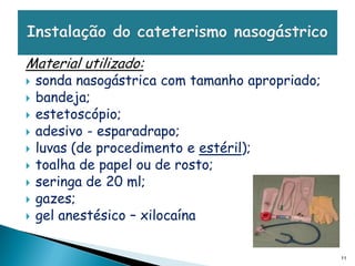 Material utilizado:
   sonda nasogástrica com tamanho apropriado;
   bandeja;
   estetoscópio;
   adesivo - esparadrapo;
   luvas (de procedimento e estéril);
   toalha de papel ou de rosto;
   seringa de 20 ml;
   gazes;
   gel anestésico – xilocaína

                                                 11
 