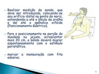    Realizar medição da sonda, que
    deve ser introduzida, colocando-se
    seu orifício distal na ponta do nariz,
    estendendo-a até o lóbulo da orelha
    e daí até o apêndice xifóide
    (Posicionamento Gástrico).

   Para o posicionamento na porção do
    duodeno ou jejuno, acrescentar
    mais 20 cm, a sonda deverá migrar
    espontaneamente com o estímulo
    peristáltico.

   marcar a mensuração com fita
    adesiva;



                                             13
 