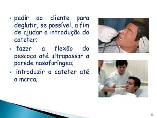    pedir ao cliente para
    deglutir, se possível, a fim
    de ajudar a introdução do
    cateter;
    fazer    a    flexão     do
    pescoço até ultrapassar a
    parede nasofaríngea;
    introduzir o cateter até
    a marca;




                                   15
 