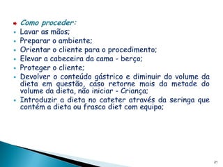 Como proceder:
   Lavar as mãos;
   Preparar o ambiente;
   Orientar o cliente para o procedimento;
   Elevar a cabeceira da cama - berço;
   Proteger o cliente;
   Devolver o conteúdo gástrico e diminuir do volume da
    dieta em questão, caso retorne mais da metade do
    volume da dieta, não iniciar - Criança;
   Introduzir a dieta no cateter através da seringa que
    contém a dieta ou frasco diet com equipo;




                                                           21
 