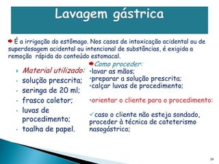 É a irrigação do estômago. Nos casos de intoxicação acidental ou de
superdosagem acidental ou intencional de substâncias, é exigida a
remoção rápida do conteúdo estomacal.
                              Como proceder:
     Material utilizado: •lavar as mãos;
  •   solução prescrita;    •preparar a solução prescrita;
                            •calçar luvas de procedimento;
  •   seringa de 20 ml;
  •   frasco coletor;       •orientar o cliente para o procedimento:
  •   luvas de
                            caso o cliente não esteja sondado,
      procedimento;         proceder à técnica de cateterismo
  •   toalha de papel.      nasogástrico;



                                                                        24
 