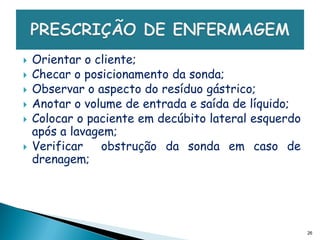    Orientar o cliente;
   Checar o posicionamento da sonda;
   Observar o aspecto do resíduo gástrico;
   Anotar o volume de entrada e saída de líquido;
   Colocar o paciente em decúbito lateral esquerdo
    após a lavagem;
   Verificar    obstrução da sonda em caso de
    drenagem;




                                                      26
 