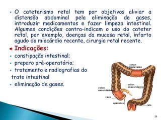    O cateterismo retal tem por objetivos aliviar a
    distensão abdominal pela eliminação de gases,
    introduzir medicamentos e fazer limpeza intestinal.
    Algumas condições contra-indicam o uso do cateter
    retal, por exemplo, doenças da mucosa retal, infarto
    agudo do miocárdio recente, cirurgia retal recente.
    Indicações:
 constipação intestinal;
 preparo pré-operatório;
 tratamento e radiografias do
 trato intestinal
 eliminação de gases.




                                                           28
 