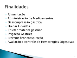    Alimentação
   Administração de Medicamentos
   Descompressão gástrica
   Drenar Líquidos
   Coletar material gástrico
   Irrigação Gástrica
   Prevenir broncoaspiração
   Avaliação e controle de Hemorragias Digestivas



                                                     3
 