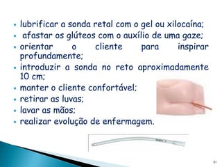    lubrificar a sonda retal com o gel ou xilocaína;
    afastar os glúteos com o auxílio de uma gaze;
   orientar      o    cliente     para      inspirar
    profundamente;
   introduzir a sonda no reto aproximadamente
    10 cm;
   manter o cliente confortável;
   retirar as luvas;
   lavar as mãos;
   realizar evolução de enfermagem.



                                                        31
 