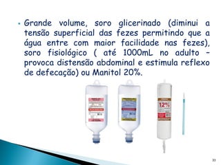    Grande volume, soro glicerinado (diminui a
    tensão superficial das fezes permitindo que a
    água entre com maior facilidade nas fezes),
    soro fisiológico ( até 1000mL no adulto –
    provoca distensão abdominal e estimula reflexo
    de defecação) ou Manitol 20%.




                                                     33
 