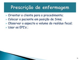    Orientar o cliente para o procedimento;
   Colocar o paciente em posição de Sims;
   Observar o aspecto e volume do resíduo fecal;
   Usar os EPI’s ;




                                                    35
 