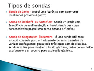    Sonda de Levin - possui uma luz única com aberturas
    localizadas próxima à ponta;

   Sonda de Dobhoff ou Nutriflex– Sonda utilizada com
    freqüência para alimentação enteral, sendo que como
    característica possui uma ponta pesada e flexível;

   Sonda de Sengstaken-Blakemore - é uma sonda utilizada
    especificamente para o tratamento de sangramentos de
    varizes esofageanas, possuindo três luzes com dois balões,
    sendo uma luz para insuflar o balão gástrico, outra para o balão
    esofageano e a terceira para aspiração gástrica.




                                                                  6
 