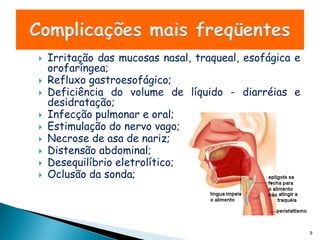    Irritação das mucosas nasal, traqueal, esofágica e
    orofaríngea;
   Refluxo gastroesofágico;
   Deficiência do volume de líquido - diarréias e
    desidratação;
   Infecção pulmonar e oral;
   Estimulação do nervo vago;
   Necrose de asa de nariz;
   Distensão abdominal;
   Desequilíbrio eletrolítico;
   Oclusão da sonda;




                                                         9
 