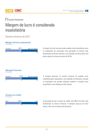Sondagem IndúStrIa da ConStrução
                                                                                         Ano 2, n.9, setembro de 2011




    SITUAÇÃO FINANCEIRA


Margem de lucro é considerada
insatisfatória
Terceiro trimestre de 2011

Margem de lucro operacional
Trimestral


Insatisfeito     46,3     Mais que satisfeito   A margem de lucro continua sendo avaliada como insatisfatória entre
                                                os empresários da construção. Essa percepção se mostrou mais
0                   50                   100
                                                disseminada no terceiro trimestre, com indicador em 46,3 pontos (3,9
                                                pontos abaixo do mesmo trimestre de 2010).




Situação financeira
Trimestral


Insatisfeito      50,0    Mais que satisfeito   A situação financeira no terceiro trimestre foi avaliada como
                                                satisfatória pelos empresários, com indicador em 50 pontos. Contudo
0                   50                   100
                                                os empresários das grandes empresas avaliaram a situação como
                                                insatisfatória, com indicador em 48,7 pontos.




Acesso ao crédito
Trimestral


Difícil          45,9                   Fácil   A percepção de que o acesso ao crédito está difícil se tornou mais
                                                disseminada no terceiro trimestre. O indicador situou-se em 45,9
0                   50                   100
                                                pontos, mais uma vez abaixo dos 50 pontos.




                                                     4
 