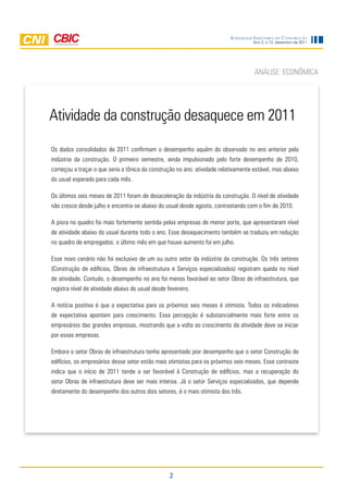 Sondagem IndúStrIa da ConStrução
                                                                                    Ano 2, n.12, dezembro de 2011




                                                                                    AnáliSE EcOnômicA




Atividade da construção desaquece em 2011
Os dados consolidados de 2011 confirmam o desempenho aquém do observado no ano anterior pela
indústria da construção. O primeiro semestre, ainda impulsionado pelo forte desempenho de 2010,
começou a traçar o que seria a tônica da construção no ano: atividade relativamente estável, mas abaixo
do usual esperado para cada mês.

Os últimos seis meses de 2011 foram de desaceleração da indústria da construção. O nível de atividade
não cresce desde julho e encontra-se abaixo do usual desde agosto, contrastando com o fim de 2010.

A piora no quadro foi mais fortemente sentida pelas empresas de menor porte, que apresentaram nível
de atividade abaixo do usual durante todo o ano. Esse desaquecimento também se traduziu em redução
no quadro de empregados: o último mês em que houve aumento foi em julho.

Esse novo cenário não foi exclusivo de um ou outro setor da indústria da construção. Os três setores
(construção de edifícios, Obras de infraestrutura e Serviços especializados) registram queda no nível
de atividade. contudo, o desempenho no ano foi menos favorável ao setor Obras de infraestrutura, que
registra nível de atividade abaixo do usual desde fevereiro.

A notícia positiva é que a expectativa para os próximos seis meses é otimista. todos os indicadores
de expectativa apontam para crescimento. Essa percepção é substancialmente mais forte entre os
empresários das grandes empresas, mostrando que a volta ao crescimento da atividade deve se iniciar
por essas empresas.

Embora o setor Obras de infraestrutura tenha apresentado pior desempenho que o setor construção de
edifícios, os empresários desse setor estão mais otimistas para os próximos seis meses. Esse contraste
indica que o início de 2011 tende a ser favorável à construção de edifícios, mas a recuperação do
setor Obras de infraestrutura deve ser mais intensa. Já o setor Serviços especializados, que depende
diretamente do desempenho dos outros dois setores, é o mais otimista dos três.




                                                   2
 