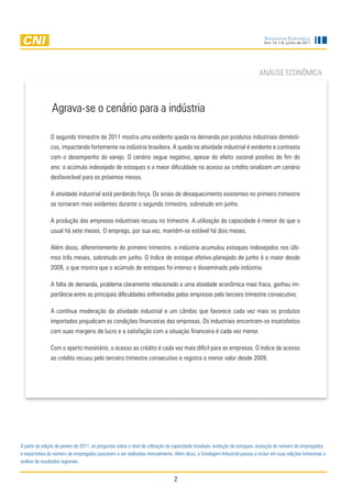 Sondagem InduStrIal
                                                                                                                              Ano 14, n.6, junho de 2011




                                                                                                                            anÁliSe eCOnÔMiCa



                agrava-se o cenário para a indústria

               O segundo trimestre de 2011 mostra uma evidente queda na demanda por produtos industriais domésti-
               cos, impactando fortemente na indústria brasileira. a queda na atividade industrial é evidente e contrasta
               com o desempenho do varejo. O cenário segue negativo, apesar do efeito sazonal positivo do fim do
               ano: o acúmulo indesejado de estoques e a maior dificuldade no acesso ao crédito sinalizam um cenário
               desfavorável para os próximos meses.

               a atividade industrial está perdendo força. Os sinais de desaquecimento existentes no primeiro trimestre
               se tornaram mais evidentes durante o segundo trimestre, sobretudo em junho.

               a produção das empresas industriais recuou no trimestre. a utilização da capacidade é menor do que o
               usual há sete meses. O emprego, por sua vez, mantém-se estável há dois meses.

               além disso, diferentemente do primeiro trimestre, a indústria acumulou estoques indesejados nos últi-
               mos três meses, sobretudo em junho. O índice de estoque efetivo-planejado de junho é o maior desde
               2009, o que mostra que o acúmulo de estoques foi intenso e disseminado pela indústria.

               a falta de demanda, problema claramente relacionado a uma atividade econômica mais fraca, ganhou im-
               portância entre as principais dificuldades enfrentadas pelas empresas pelo terceiro trimestre consecutivo.

               a contínua moderação da atividade industrial e um câmbio que favorece cada vez mais os produtos
               importados prejudicam as condições financeiras das empresas. Os industriais encontram-se insatisfeitos
               com suas margens de lucro e a satisfação com a situação financeira é cada vez menor.

               Com o aperto monetário, o acesso ao crédito é cada vez mais difícil para as empresas. O índice de acesso
               ao crédito recuou pelo terceiro trimestre consecutivo e registra o menor valor desde 2009.




a partir da edição de janeiro de 2011, as perguntas sobre o nível de utilização da capacidade instalada, evolução de estoques, evolução do número de empregados
e expectativa do número de empregados passaram a ser realizadas mensalmente. além disso, a Sondagem industrial passou a incluir em suas edições trimestrais a
análise de resultados regionais.


                                                                                2
 