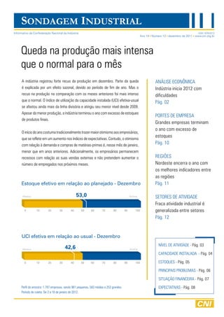 SONDAGEM INDUSTRIAL
Informativo da Confederação Nacional da Indústria                                                                                    ISSN 1676-0212
                                                                                                Ano 14 Número 12 dezembro de 2011 www.cni.org.br




     Queda na produção mais intensa
     que o normal para o mês
     a indústria registrou forte recuo da produção em dezembro. Parte da queda                           anÁliSe eCOnÔMiCa
     é explicada por um efeito sazonal, devido ao período de fim de ano. Mas o                           indústria inicia 2012 com
     recuo na produção na comparação com os meses anteriores foi mais intenso                            dificuldades
     que o normal. O índice de utilização da capacidade instalada (UCi) efetiva-usual                    Pág. 02
     se afastou ainda mais da linha divisória e atingiu seu menor nível desde 2009.
     apesar da menor produção, a indústria terminou o ano com excesso de estoques
                                                                                                         PORteS de eMPReSa
     de produtos finais.
                                                                                                         Grandes empresas terminam
                                                                                                         o ano com excesso de
     O início do ano costuma tradicionalmente trazer maior otimismo aos empresários,
                                                                                                         estoques
     que se reflete em um aumento nos índices de expectativas. Contudo, o otimismo
     com relação à demanda e compras de matérias-primas é, nesse mês de janeiro,
                                                                                                         Pág. 10
     menor que em anos anteriores. adicionalmente, os empresários permanecem
     receosos com relação as suas vendas externas e não pretendem aumentar o                             ReGiÕeS
     número de empregados nos próximos meses.                                                            nordeste encerra o ano com
                                                                                                         os melhores indicadores entre
                                                                                                         as regiões
     Estoque efetivo em relação ao planejado - Dezembro                                                  Pág. 11

      Abaixo                                    53,0                                    Acima            SetOReS de atividade
                                                                                                         fraca atividade industrial é
                                                                                                         generalizada entre setores
                                                                                                         Pág. 12


     UCI efetiva em relação ao usual - Dezembro
                                                                                                            nível de atividade - Pág. 03
      Abaixo                           42,6                                             Acima
                                                                                                            CaPaCidade inStalada - Pág. 04

                                                                                                            eStOQUeS - Pág. 05

                                                                                                            PRinCiPaiS PROBleMaS - Pág. 06

                                                                                                            SitUaçãO finanCeiRa - Pág. 07
     Perfil da amostra: 1.797 empresas, sendo 961 pequenas, 583 médias e 253 grandes.                       eXPeCtativaS - Pág. 08
     Período de coleta: de 2 a 18 de janeiro de 2012.
 