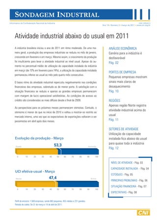 NÍVEL DE ATIVIDADE - Pág. 03
CAPACIDADE INSTALADA - Pág. 04
ESTOQUES - Pág. 05
PRINCIPAIS PROBLEMAS - Pág. 06
SITUAÇÃO FINANCEIRA - Pág. 07
EXPECTATIVAS - Pág. 08
A indústria brasileira iniciou o ano de 2011 em ritmo moderado. De uma ma-
neira geral, a produção das empresas industriais se reduziu no mês de janeiro,
crescendo em fevereiro e em março. Mesmo assim, o crescimento da produção
foi insuficiente para levar a atividade industrial ao nível usual. Apesar do au-
mento no percentual médio de utilização da capacidade instalada da indústria
em março (de 72% em fevereiro para 74%), a utilização da capacidade instalada
permaneceu inferior ao usual ao mês pelo quarto mês consecutivo.
O baixo ritmo da atividade industrial repercutiu negativamente nas condições
financeiras das empresas, sobretudo as de menor porte. A satisfação com a
situação financeira se reduziu e apenas as grandes empresas permanecem
com margem de lucro operacional satisfatórias. As condições de acesso ao
crédito são consideradas as mais difíceis desde o final de 2009.
As perspectivas para os próximos meses permanecem otimistas. Contudo, o
otimismo é menor do que no início de 2010 e voltou a mostrar-se restrito ao
mercado interno, uma vez que as expectativas de exportações voltaram a ser
pessimistas em abril após dois meses.
Atividade industrial abaixo do usual em 2011
ANÁLISE ECONÔMICA
Cenário para a indústria é
desfavorável
Pág. 02
PORTES DE EMPRESA
Pequenas empresas mostram
sinais mais claros de
desaquecimento
Pág. 10
REGIÕES
Apenas região Norte registra
atividade industrial acima do
usual
Pág. 11
SETORES DE ATIVIDADE
Utilização da capacidade
instalada fica abaixo do usual
para quase toda a indústria
Pág. 12
Ano 14 Número 3 março de 2011 www.cni.org.br
SONDAGEM INDUSTRIAL
ISSN 1676-0212
Evolução da produção - Março
UCI efetiva-usual - Março
Informativo da Confederação Nacional da Indústria
Perfil da amostra: 1.569 empresas, sendo 883 pequenas, 455 médias e 231 grandes.
Período de coleta: De 31 de março a 14 de abril de 2011.
47,4Abaixo Acima
53,3Queda Aumento
 