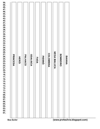 50.
49.
48.
47.
46.
45.
44.
43.
42.
41.
40.
39.
38.
37.
36.
35.
34.
33.
32.
31.
30.
29.
28.
                                                                              NEGA MALUCA
                                                                  COLOMBINA


27.

                                                                                            BOMBEIRO
                                       ODALISCA
          PRINCESA




                             PALHAÇO




26.



                                                                                                       BAIANA
                                                         PIERRÔ
                     HERÓI




                                                  FADA




25.
24.
23.
22.
21.
20.
19.
18.
17.
16.
15.
14.
13.
12.
11.
10.
09.
08.
07.
06.
05.
04.
03.
02.
01.


      Boa Sorte!                                                              (www.profasilvia.blogspot.com)
 