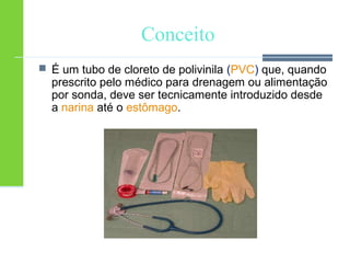Conceito 
 É um tubo de cloreto de polivinila (PVC) que, quando 
prescrito pelo médico para drenagem ou alimentação 
por sonda, deve ser tecnicamente introduzido desde 
a narina até o estômago. 
 