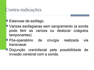 Contra-indicações 
 Estenose de esôfago 
 Varizes esofagianas sem sangramento (a sonda 
pode ferir as varizes ou deslocar coágulos 
tamponantes) 
 Pós-operatório de cirurgia realizada via 
transnasal. 
 Disjunção craniofacial pela possibilidade de 
invasão cerebral com a sonda. 
 