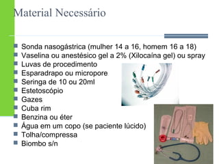 Material Necessário 
 Sonda nasogástrica (mulher 14 a 16, homem 16 a 18) 
 Vaselina ou anestésico gel a 2% (Xilocaína gel) ou spray 
 Luvas de procedimento 
 Esparadrapo ou micropore 
 Seringa de 10 ou 20ml 
 Estetoscópio 
 Gazes 
 Cuba rim 
 Benzina ou éter 
 Água em um copo (se paciente lúcido) 
 Tolha/compressa 
 Biombo s/n 
 