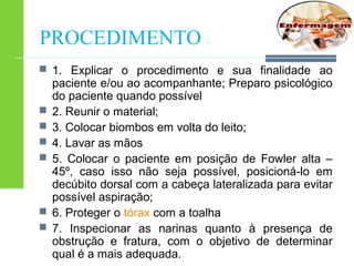 PROCEDIMENTO 
 1. Explicar o procedimento e sua finalidade ao 
paciente e/ou ao acompanhante; Preparo psicológico 
do paciente quando possível 
 2. Reunir o material; 
 3. Colocar biombos em volta do leito; 
 4. Lavar as mãos 
 5. Colocar o paciente em posição de Fowler alta – 
45º, caso isso não seja possível, posicioná-lo em 
decúbito dorsal com a cabeça lateralizada para evitar 
possível aspiração; 
 6. Proteger o tórax com a toalha 
 7. Inspecionar as narinas quanto à presença de 
obstrução e fratura, com o objetivo de determinar 
qual é a mais adequada. 
 