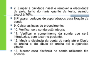  7. Limpar a cavidade nasal e remover a oleosidade 
da pele, tanto do nariz quanto da testa, usando 
álcool à 70%; 
 8.Preparar pedaços de esparadrapos para fixação da 
sonda 
 9. Calçar as luvas de procedimento; 
 10. Verificar se a sonda está íntegra; 
 11. Verificar o comprimento da sonda que será 
introduzida, sem tocar no paciente. 
 12. Medir a distância da ponta do nariz até o lóbulo 
da orelha e, do lóbulo da orelha até o apêndice 
xifóide. 
 13. Marcar essa distância na sonda utilizando fita 
adesiva. 
 