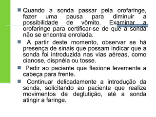  Quando a sonda passar pela orofaringe, 
fazer uma pausa para diminuir a 
possibilidade de vômito. Examinar a 
orofaringe para certificar-se de que a sonda 
não se encontra enrolada. 
 A partir deste momento, observar se há 
presença de sinais que possam indicar que a 
sonda foi introduzida nas vias aéreas, como 
cianose, dispnéia ou tosse. 
 Pedir ao paciente que flexione levemente a 
cabeça para frente. 
 Continuar delicadamente a introdução da 
sonda, solicitando ao paciente que realize 
movimentos de deglutição, até a sonda 
atingir a faringe. 
 