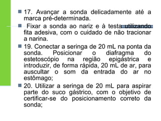  17. Avançar a sonda delicadamente até a 
marca pré-determinada. 
 Fixar a sonda ao nariz e à testa utilizando 
fita adesiva, com o cuidado de não tracionar 
a narina. 
 19. Conectar a seringa de 20 mL na ponta da 
sonda. Posicionar o diafragma do 
estetoscópio na região epigástrica e 
introduzir, de forma rápida, 20 mL de ar, para 
auscultar o som da entrada do ar no 
estômago; 
 20. Utilizar a seringa de 20 mL para aspirar 
parte do suco gástrico, com o objetivo de 
certificar-se do posicionamento correto da 
sonda; 
 
