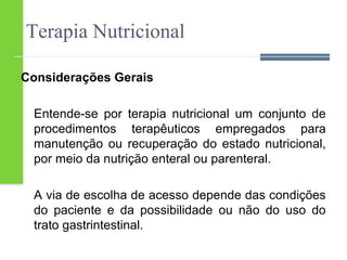 Terapia Nutricional 
Considerações Gerais 
Entende-se por terapia nutricional um conjunto de 
procedimentos terapêuticos empregados para 
manutenção ou recuperação do estado nutricional, 
por meio da nutrição enteral ou parenteral. 
A via de escolha de acesso depende das condições 
do paciente e da possibilidade ou não do uso do 
trato gastrintestinal. 
 