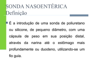 SONDA NASOENTÉRICA 
Definição 
 É a introdução de uma sonda de poliuretano 
ou silicone, de pequeno diâmetro, com uma 
cápsula de peso em sua posição distal, 
através da narina até o estômago mais 
profundamente ou duodeno, utilizando-se um 
fio guia. 
 