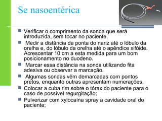 Se nasoentérica 
 Verificar o comprimento da sonda que será 
introduzida, sem tocar no paciente. 
 Medir a distância da ponta do nariz até o lóbulo da 
orelha e, do lóbulo da orelha até o apêndice xifóide. 
Acrescentar 10 cm a esta medida para um bom 
posicionamento no duodeno. 
 Marcar essa distância na sonda utilizando fita 
adesiva ou observar a marcação. 
 Algumas sondas vêm demarcadas com pontos 
pretos, enquanto outras apresentam numerações. 
 Colocar a cuba rim sobre o tórax do paciente para o 
caso de possível regurgitação; 
 Pulverizar com xylocaína spray a cavidade oral do 
paciente; 
 