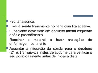  Fechar a sonda. 
 Fixar a sonda firmemente no nariz com fita adesiva. 
- O paciente deve ficar em decúbito lateral esquerdo 
após o procedimento. 
- Recolher o material e fazer anotações de 
enfermagem pertinente 
 Aguardar a migração da sonda para o duodeno 
(24h); tirar raio-x simples de abdome para verificar o 
seu posicionamento antes de iniciar a dieta. 
 