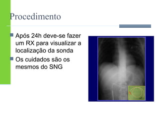 Procedimento 
 Após 24h deve-se fazer 
um RX para visualizar a 
localização da sonda 
 Os cuidados são os 
mesmos do SNG 
 