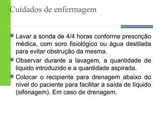 Cuidados de enfermagem 
 Lavar a sonda de 4/4 horas conforme prescrição 
médica, com soro fisiológico ou água destilada 
para evitar obstrução da mesma. 
 Observar durante a lavagem, a quantidade de 
liquido introduzido e a quantidade aspirada. 
 Colocar o recipiente para drenagem abaixo do 
nível do paciente para facilitar a saída de líquido 
(sifonagem). Em caso de drenagem. 
 