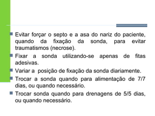  Evitar forçar o septo e a asa do nariz do paciente, 
quando da fixação da sonda, para evitar 
traumatismos (necrose). 
 Fixar a sonda utilizando-se apenas de fitas 
adesivas. 
 Variar a posição de fixação da sonda diariamente. 
 Trocar a sonda quando para alimentação de 7/7 
dias, ou quando necessário. 
 Trocar sonda quando para drenagens de 5/5 dias, 
ou quando necessário. 
 