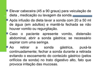  Elevar cabeceira (45 a 90 graus) para veiculação de 
dieta , medicação ou lavagem da sonda. 
 Após infusão da dieta lavar a sonda com 20 a 50 ml 
de água (em adultos) e mantê-la fechada se não 
houver vomito ou regurgitação. 
 Caso o paciente apresente vomito, distensão 
abdominal, abrir a sonda gástrica; se necessário 
aspirar com uma seringa. 
 Ao retirar a sonda gástrica, puxá-la 
continuadamente; fechar a sonda durante a retirada 
evitando o escoamento do conteúdo gástrico (pelos 
orifícios da sonda) no trato digestivo alto, fato que 
provoca irritação das mucosas. 
 