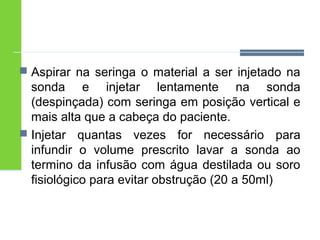  Aspirar na seringa o material a ser injetado na 
sonda e injetar lentamente na sonda 
(despinçada) com seringa em posição vertical e 
mais alta que a cabeça do paciente. 
 Injetar quantas vezes for necessário para 
infundir o volume prescrito lavar a sonda ao 
termino da infusão com água destilada ou soro 
fisiológico para evitar obstrução (20 a 50ml) 
 