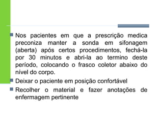  Nos pacientes em que a prescrição medica 
preconiza manter a sonda em sifonagem 
(aberta) após certos procedimentos, fechá-la 
por 30 minutos e abri-la ao termino deste 
período, colocando o frasco coletor abaixo do 
nível do corpo. 
 Deixar o paciente em posição confortável 
 Recolher o material e fazer anotações de 
enfermagem pertinente 
 
