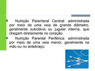  Nutrição Parenteral Central: administrada 
por meio de uma veia de grande diâmetro, 
geralmente subclávia ou jugular interna, que 
chegam diretamente no coração. 
 Nutrição Parental Periférica: administrada 
por meio de uma veia menor, geralmente na 
mão ou no antebraço. 
 