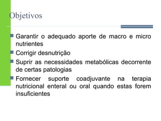 Objetivos 
 Garantir o adequado aporte de macro e micro 
nutrientes 
 Corrigir desnutrição 
 Suprir as necessidades metabólicas decorrente 
de certas patologias 
 Fornecer suporte coadjuvante na terapia 
nutricional enteral ou oral quando estas forem 
insuficientes 
 