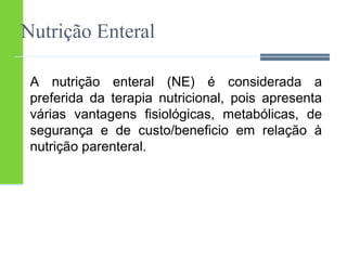 Nutrição Enteral 
A nutrição enteral (NE) é considerada a 
preferida da terapia nutricional, pois apresenta 
várias vantagens fisiológicas, metabólicas, de 
segurança e de custo/beneficio em relação à 
nutrição parenteral. 
 