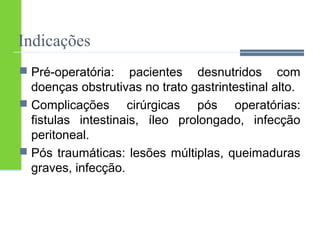 Indicações 
 Pré-operatória: pacientes desnutridos com 
doenças obstrutivas no trato gastrintestinal alto. 
 Complicações cirúrgicas pós operatórias: 
fistulas intestinais, íleo prolongado, infecção 
peritoneal. 
 Pós traumáticas: lesões múltiplas, queimaduras 
graves, infecção. 
 