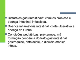  Distúrbios gastrintestinais: vômitos crônicos e 
doença intestinal infecciosa. 
 Doença inflamatória intestinal: colite ulcerativa e 
doença de Crohn. 
 Condições pediátricas: pré-termos, má 
formação congênita do trato gastrintestinal, 
gastroquise, onfalocele, e diarréia crônica 
intesa. 
 