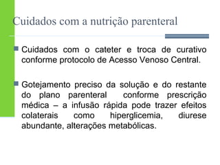 Cuidados com a nutrição parenteral 
 Cuidados com o cateter e troca de curativo 
conforme protocolo de Acesso Venoso Central. 
 Gotejamento preciso da solução e do restante 
do plano parenteral conforme prescrição 
médica – a infusão rápida pode trazer efeitos 
colaterais como hiperglicemia, diurese 
abundante, alterações metabólicas. 
 