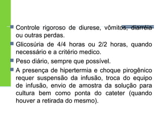  Controle rigoroso de diurese, vômitos, diarréia 
ou outras perdas. 
 Glicosúria de 4/4 horas ou 2/2 horas, quando 
necessário e a critério medico. 
 Peso diário, sempre que possível. 
 A presença de hipertermia e choque pirogênico 
requer suspensão da infusão, troca do equipo 
de infusão, envio de amostra da solução para 
cultura bem como ponta do cateter (quando 
houver a retirada do mesmo). 
 